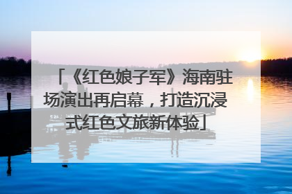 《红色娘子军》海南驻场演出再启幕，打造沉浸式红色文旅新体验