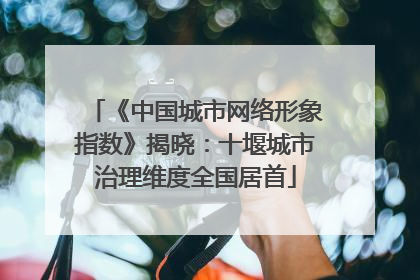 《中国城市网络形象指数》揭晓：十堰城市治理维度全国居首