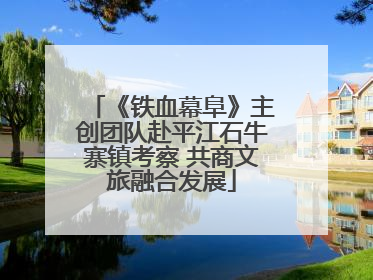《铁血幕阜》主创团队赴平江石牛寨镇考察 共商文旅融合发展