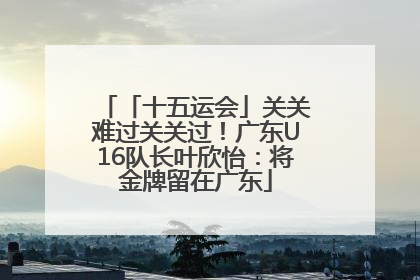 「十五运会」关关难过关关过！广东U16队长叶欣怡：将金牌留在广东