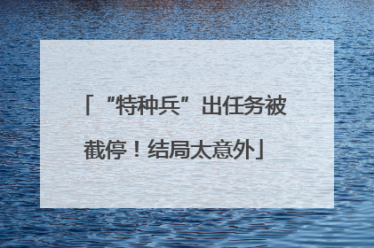 “特种兵”出任务被截停！结局太意外