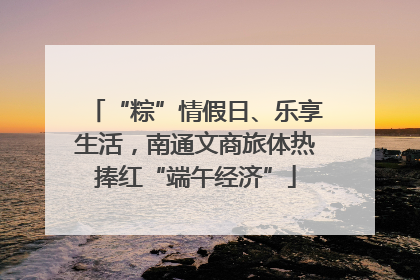 “粽”情假日、乐享生活，南通文商旅体热捧红“端午经济”