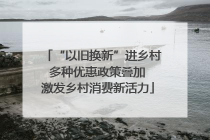 “以旧换新”进乡村 多种优惠政策叠加 激发乡村消费新活力