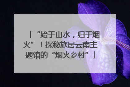 “始于山水，归于烟火”！探秘旅居云南主题馆的“烟火乡村”