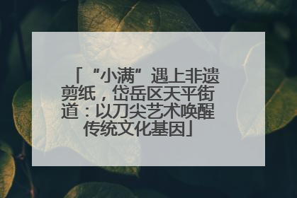 “小满”遇上非遗剪纸，岱岳区天平街道：以刀尖艺术唤醒传统文化基因