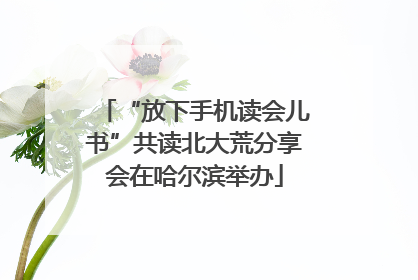 “放下手机读会儿书”共读北大荒分享会在哈尔滨举办