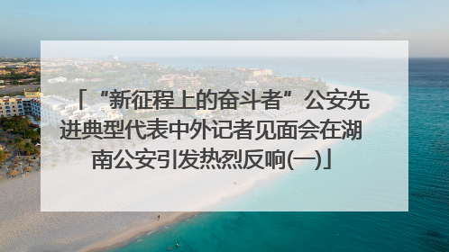“新征程上的奋斗者”公安先进典型代表中外记者见面会在湖南公安引发热烈反响(一)