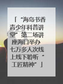 “海岛书香青少年科普讲堂”第二场讲座海口举办 七万多人次线上线下聆听“工匠精神”