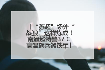 “苏超”场外“战狼”这样炼成！南通巡特警37℃高温砺兵锻铁军