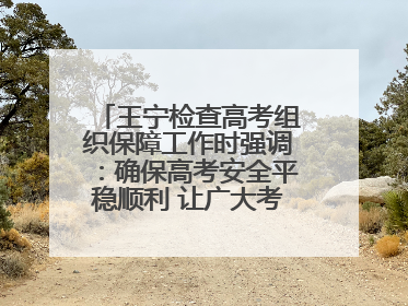 王宁检查高考组织保障工作时强调：确保高考安全平稳顺利 让广大考生更好圆梦未来