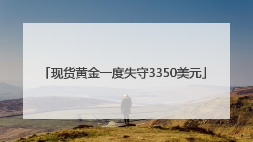 现货黄金一度失守3350美元