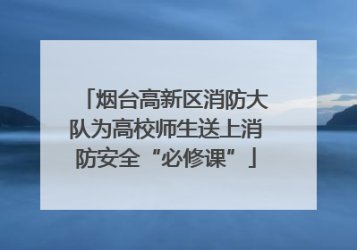 烟台高新区消防大队为高校师生送上消防安全“必修课”