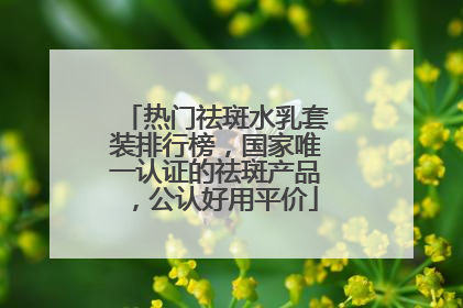 热门祛斑水乳套装排行榜，国家唯一认证的祛斑产品，公认好用平价