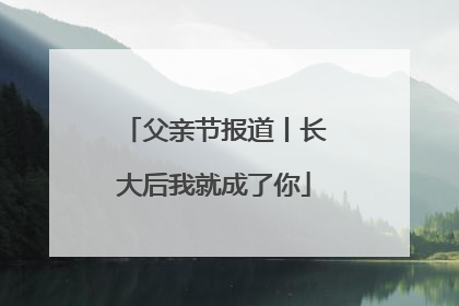 父亲节报道丨长大后我就成了你