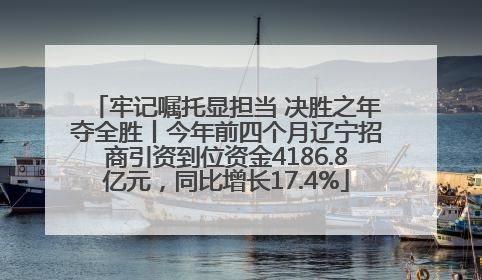 牢记嘱托显担当 决胜之年夺全胜丨今年前四个月辽宁招商引资到位资金4186.8亿元，同比增长17.4%