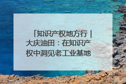 知识产权地方行｜大庆油田：在知识产权中洞见老工业基地的 “创新密码”