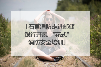 石首消防走进邮储银行开展 “花式”消防安全培训