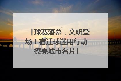 球赛落幕，文明登场！宿迁球迷用行动擦亮城市名片