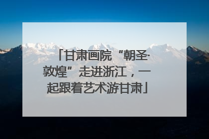 甘肃画院“朝圣·敦煌”走进浙江，一起跟着艺术游甘肃