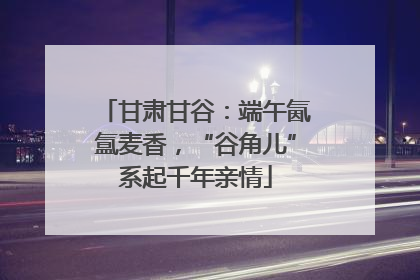 甘肃甘谷：端午氤氲麦香，“谷角儿”系起千年亲情