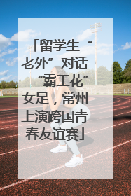 留学生“老外”对话“霸王花”女足，常州上演跨国青春友谊赛