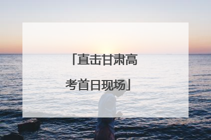 直击甘肃高考首日现场