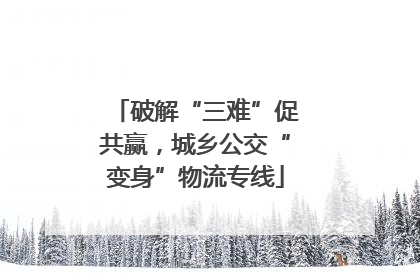 破解“三难”促共赢，城乡公交“变身”物流专线