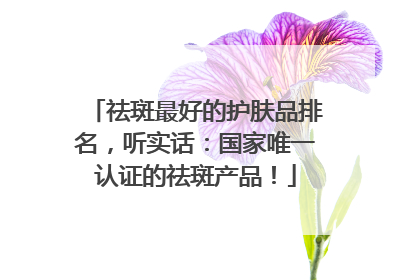 祛斑最好的护肤品排名，听实话：国家唯一认证的祛斑产品！