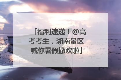 福利速递！@高考考生，湖南景区喊你暑假撒欢啦