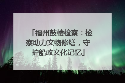 福州鼓楼检察：检察助力文物修缮，守护船政文化记忆