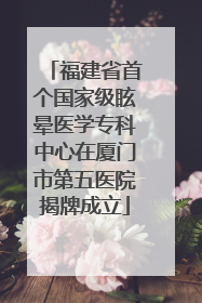 福建省首个国家级眩晕医学专科中心在厦门市第五医院揭牌成立