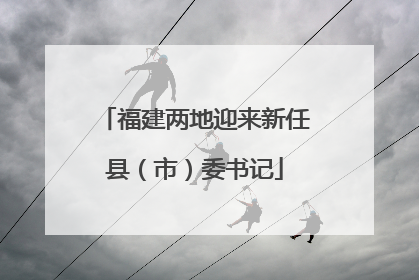 福建两地迎来新任县（市）委书记