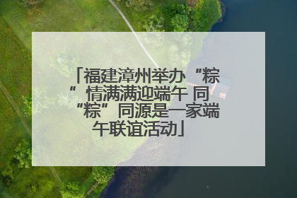 福建漳州举办“粽”情满满迎端午 同“粽”同源是一家端午联谊活动