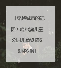 穿越城市的记忆！哈尔滨儿童公园儿童铁路69周岁啦