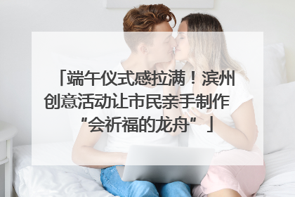 端午仪式感拉满！滨州创意活动让市民亲手制作“会祈福的龙舟”