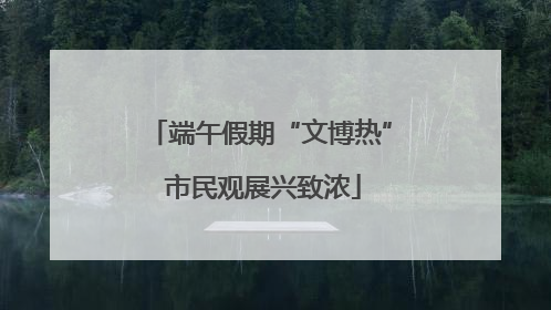 端午假期“文博热” 市民观展兴致浓