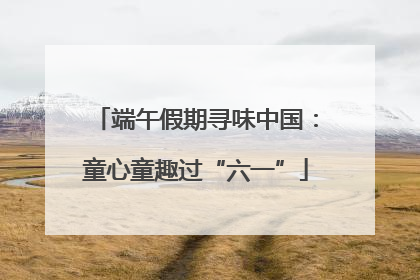 端午假期寻味中国：童心童趣过“六一”