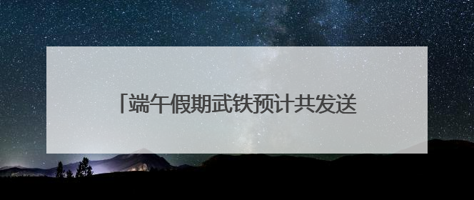 端午假期武铁预计共发送旅客380万人次左右