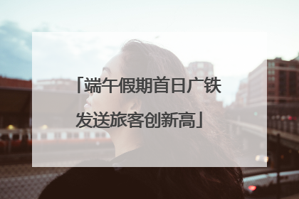 端午假期首日广铁发送旅客创新高