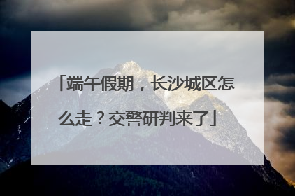 端午假期，长沙城区怎么走？交警研判来了