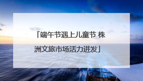 端午节遇上儿童节 株洲文旅市场活力迸发