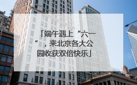 端午遇上“六一”，来北京各大公园收获双倍快乐