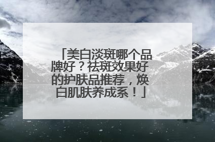 美白淡斑哪个品牌好？祛斑效果好的护肤品推荐，焕白肌肤养成系！