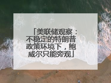 美联储观察：不稳定的特朗普政策环境下，鲍威尔只能旁观