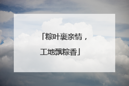粽叶裹亲情，工地飘粽香