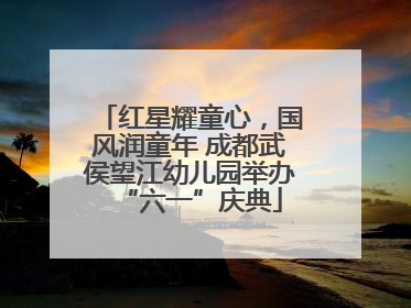 红星耀童心，国风润童年 成都武侯望江幼儿园举办“六一”庆典