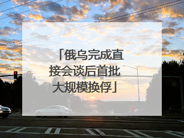 俄乌完成直接会谈后首批大规模换俘