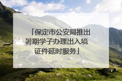 保定市公安局推出暑期学子办理出入境证件延时服务