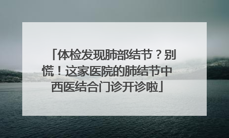 体检发现肺部结节？别慌！这家医院的肺结节中西医结合门诊开诊啦