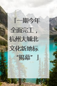 一期今年全面完工，杭州大城北文化新地标“揭幕”